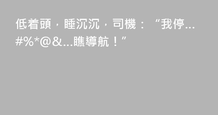 低着頭，睡沉沉，司機：“我停…#%*@&…瞧導航！”