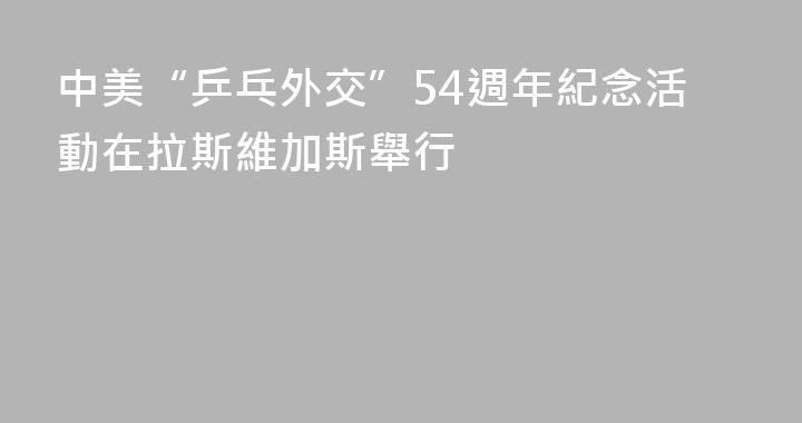 中美“乒乓外交”54週年紀念活動在拉斯維加斯舉行