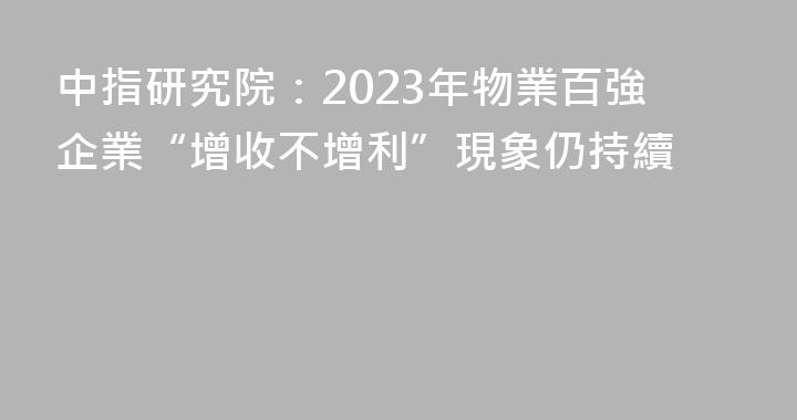 中指研究院：2023年物業百強企業“增收不增利”現象仍持續