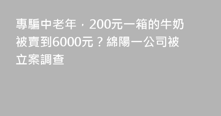 專騙中老年，200元一箱的牛奶被賣到6000元？綿陽一公司被立案調查