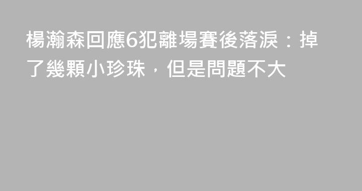 楊瀚森回應6犯離場賽後落淚：掉了幾顆小珍珠，但是問題不大