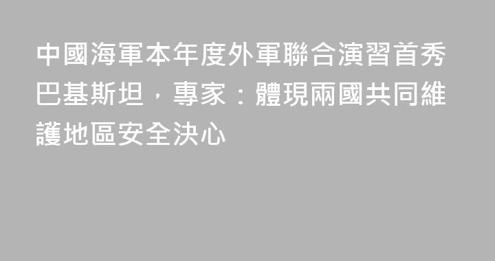中國海軍本年度外軍聯合演習首秀巴基斯坦，專家：體現兩國共同維護地區安全決心