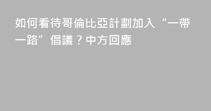 如何看待哥倫比亞計劃加入“一帶一路”倡議？中方回應