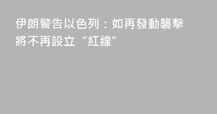 伊朗警告以色列：如再發動襲擊 將不再設立“紅線”