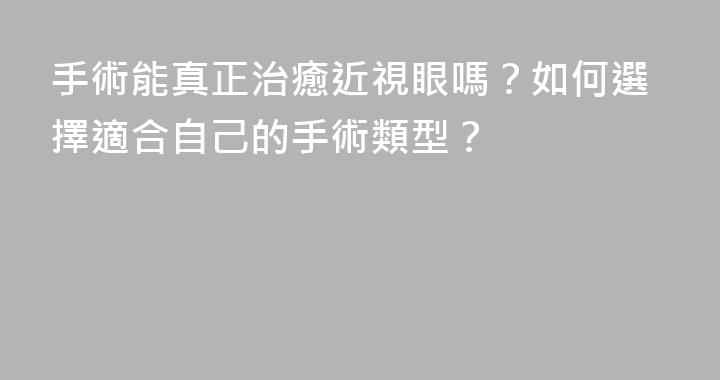 手術能真正治癒近視眼嗎？如何選擇適合自己的手術類型？