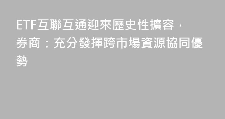 ETF互聯互通迎來歷史性擴容，券商：充分發揮跨市場資源協同優勢