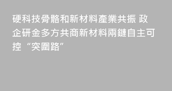 硬科技骨骼和新材料產業共振 政企研金多方共商新材料兩鏈自主可控“突圍路”