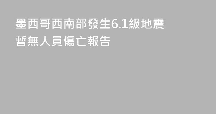 墨西哥西南部發生6.1級地震 暫無人員傷亡報告