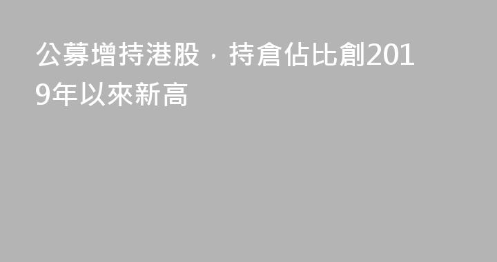 公募增持港股，持倉佔比創2019年以來新高