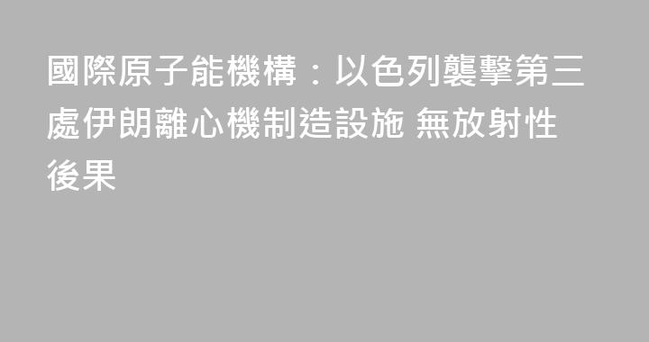 國際原子能機構：以色列襲擊第三處伊朗離心機制造設施 無放射性後果