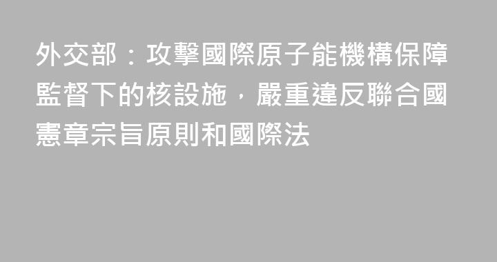 外交部：攻擊國際原子能機構保障監督下的核設施，嚴重違反聯合國憲章宗旨原則和國際法