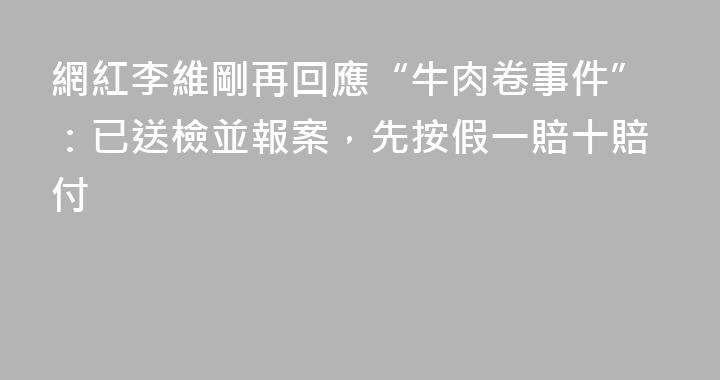 網紅李維剛再回應“牛肉卷事件”：已送檢並報案，先按假一賠十賠付