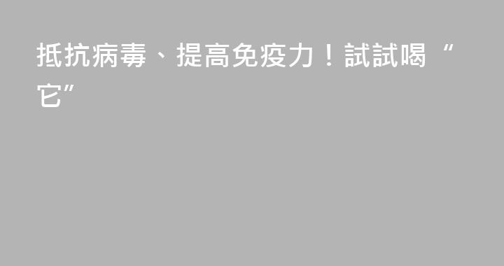 抵抗病毒、提高免疫力！試試喝“它”