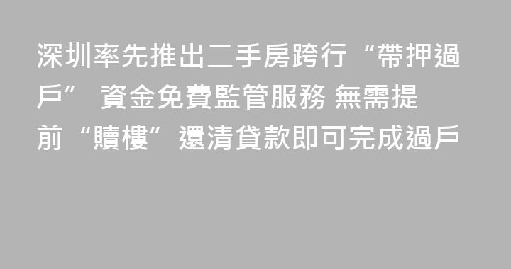 深圳率先推出二手房跨行“帶押過戶” 資金免費監管服務 無需提前“贖樓”還清貸款即可完成過戶