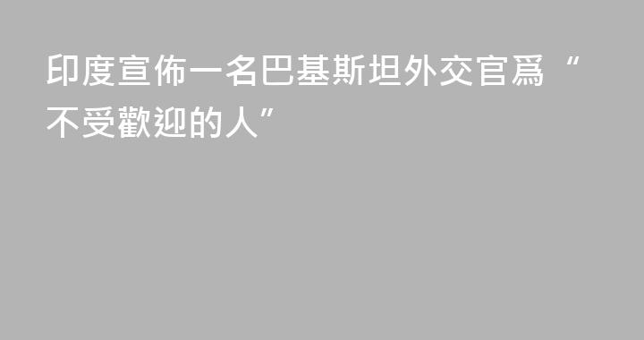 印度宣佈一名巴基斯坦外交官爲“不受歡迎的人”