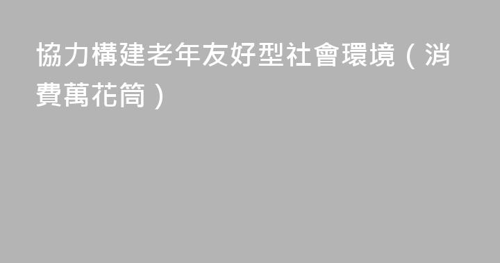 協力構建老年友好型社會環境（消費萬花筒）
