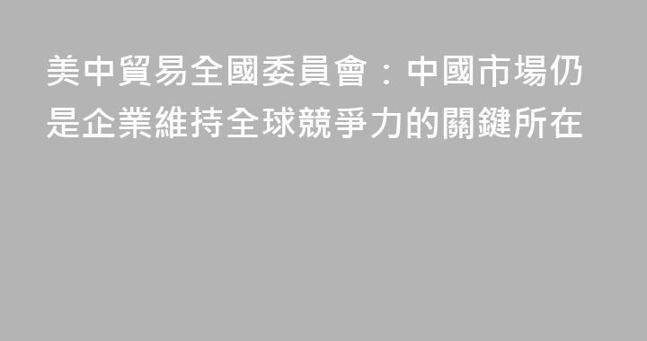 美中貿易全國委員會：中國市場仍是企業維持全球競爭力的關鍵所在