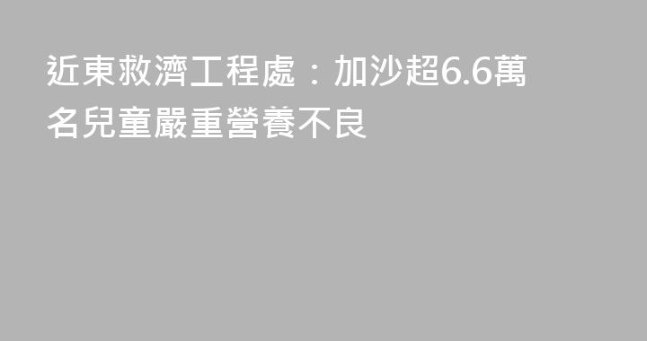 近東救濟工程處：加沙超6.6萬名兒童嚴重營養不良