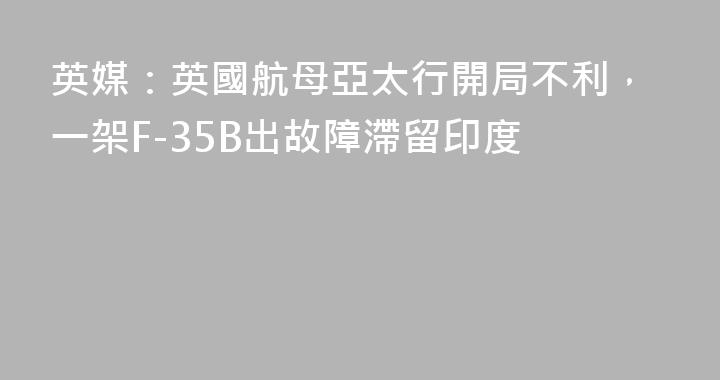 英媒：英國航母亞太行開局不利，一架F-35B出故障滯留印度