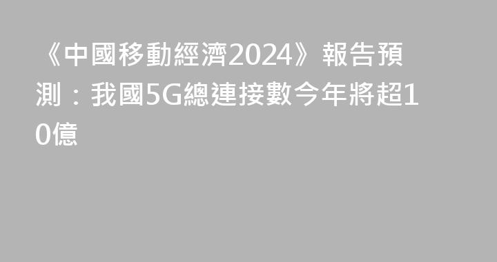 《中國移動經濟2024》報告預測：我國5G總連接數今年將超10億