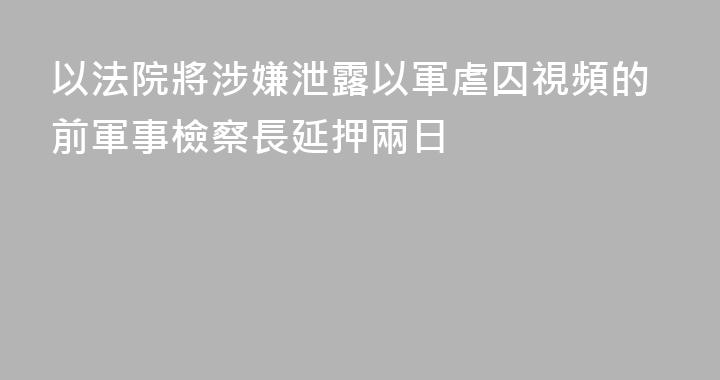以法院將涉嫌泄露以軍虐囚視頻的前軍事檢察長延押兩日