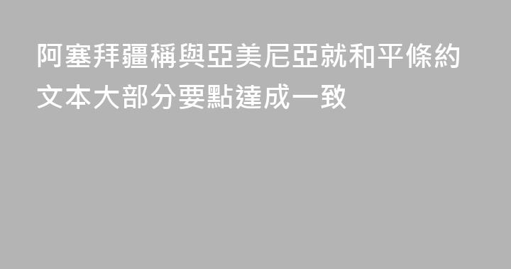 阿塞拜疆稱與亞美尼亞就和平條約文本大部分要點達成一致