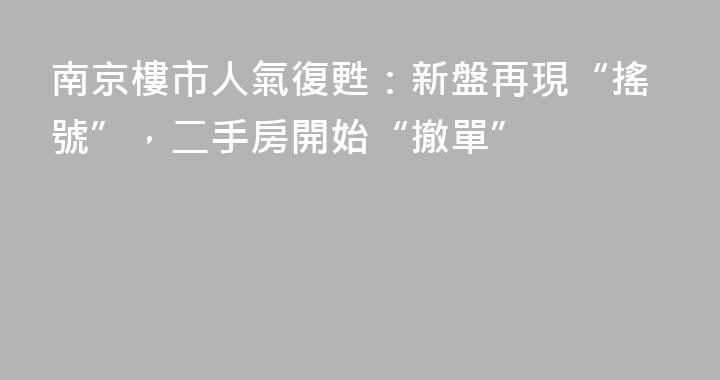 南京樓市人氣復甦：新盤再現“搖號”，二手房開始“撤單”