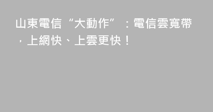 山東電信“大動作”：電信雲寬帶，上網快、上雲更快！