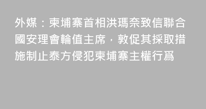 外媒：柬埔寨首相洪瑪奈致信聯合國安理會輪值主席，敦促其採取措施制止泰方侵犯柬埔寨主權行爲