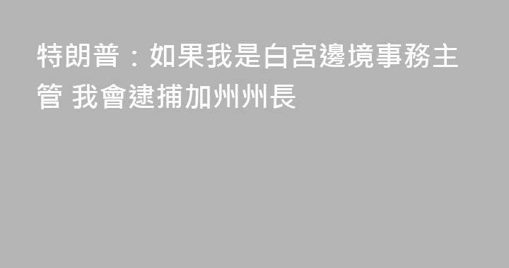 特朗普：如果我是白宮邊境事務主管 我會逮捕加州州長