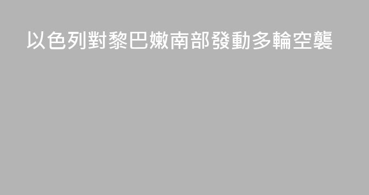 以色列對黎巴嫩南部發動多輪空襲