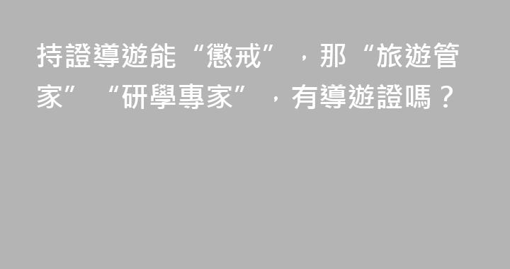 持證導遊能“懲戒”，那“旅遊管家”“研學專家”，有導遊證嗎？