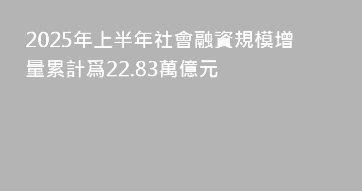 2025年上半年社會融資規模增量累計爲22.83萬億元