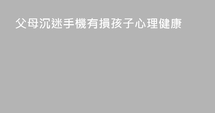 父母沉迷手機有損孩子心理健康