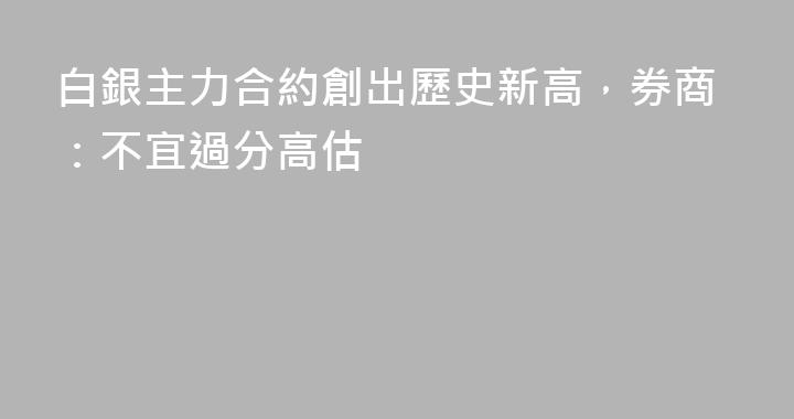 白銀主力合約創出歷史新高，券商：不宜過分高估