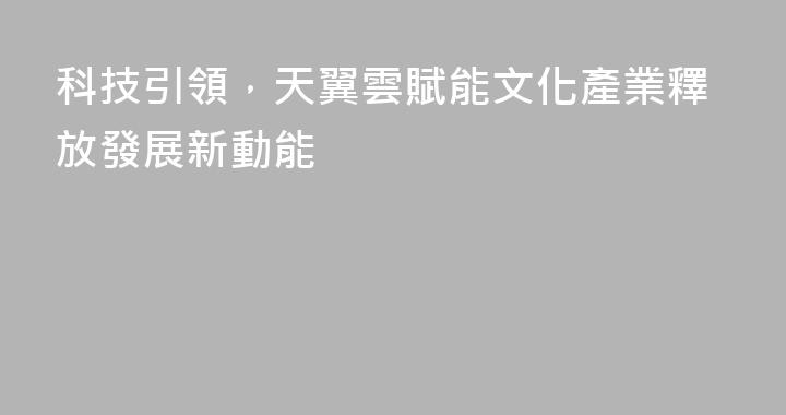 科技引領，天翼雲賦能文化產業釋放發展新動能