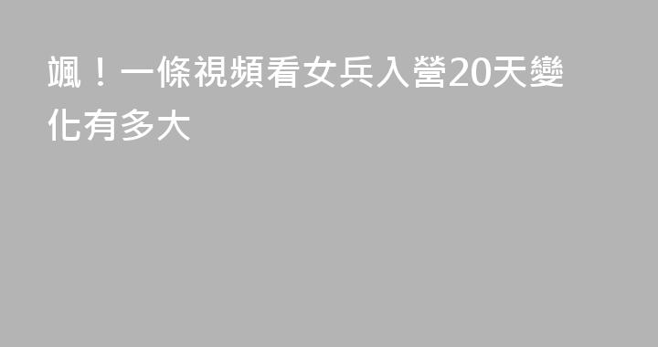 颯！一條視頻看女兵入營20天變化有多大