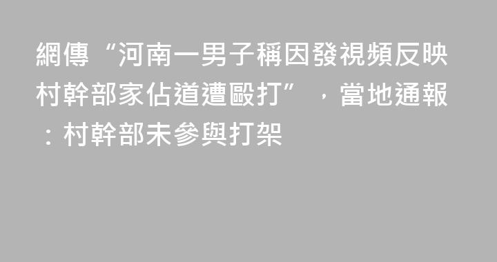 網傳“河南一男子稱因發視頻反映村幹部家佔道遭毆打”，當地通報：村幹部未參與打架