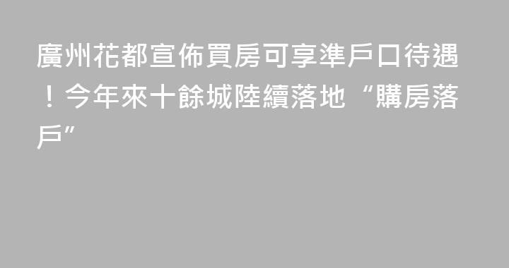 廣州花都宣佈買房可享準戶口待遇！今年來十餘城陸續落地“購房落戶”