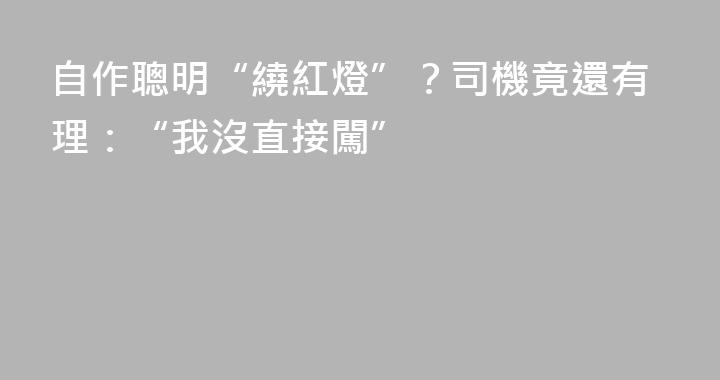 自作聰明“繞紅燈”？司機竟還有理：“我沒直接闖”