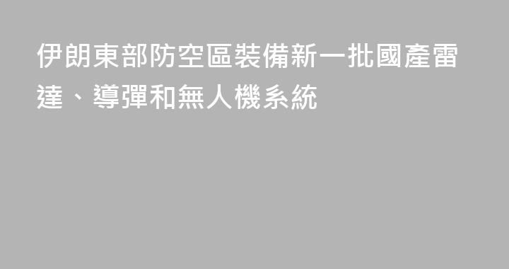 伊朗東部防空區裝備新一批國產雷達、導彈和無人機系統