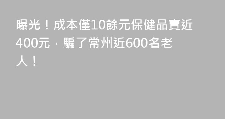 曝光！成本僅10餘元保健品賣近400元，騙了常州近600名老人！
