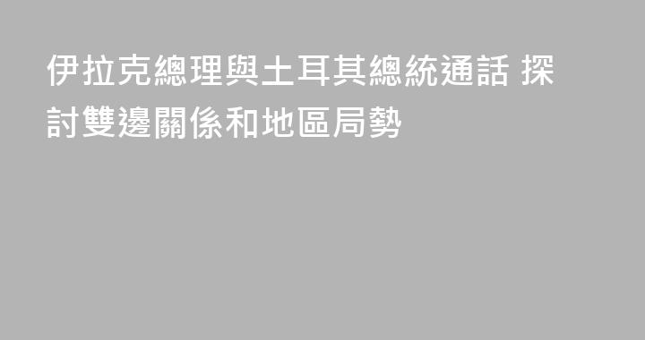 伊拉克總理與土耳其總統通話 探討雙邊關係和地區局勢