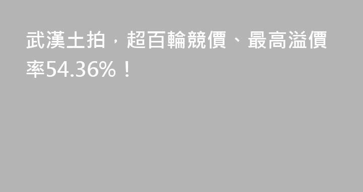 武漢土拍，超百輪競價、最高溢價率54.36%！