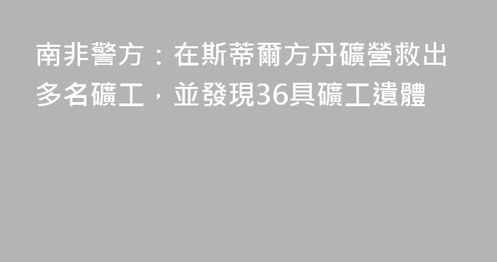 南非警方：在斯蒂爾方丹礦營救出多名礦工，並發現36具礦工遺體