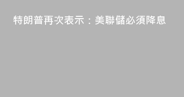 特朗普再次表示：美聯儲必須降息