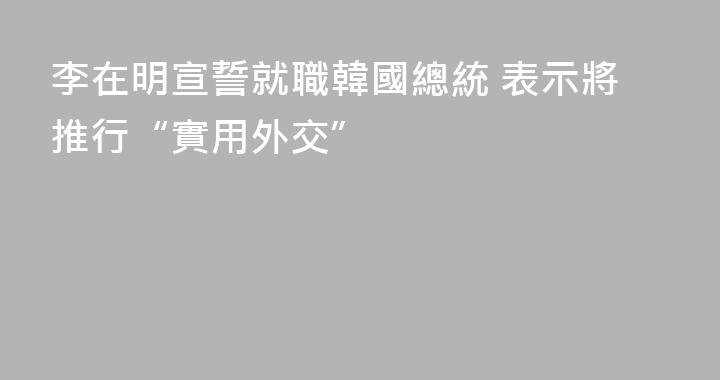 李在明宣誓就職韓國總統 表示將推行“實用外交”