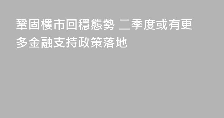 鞏固樓市回穩態勢 二季度或有更多金融支持政策落地