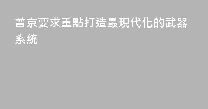 普京要求重點打造最現代化的武器系統
