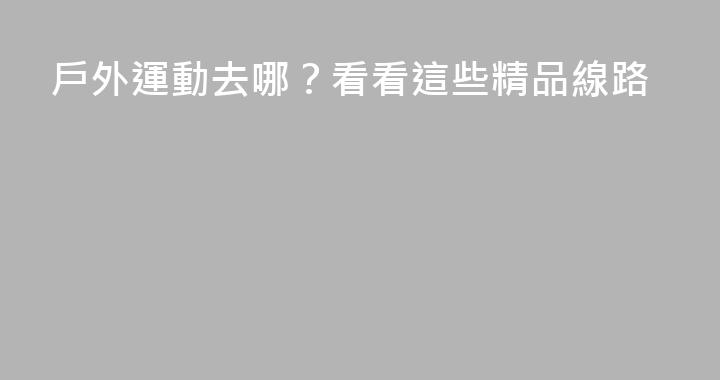 戶外運動去哪？看看這些精品線路